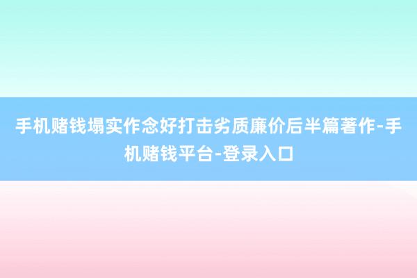 手机赌钱塌实作念好打击劣质廉价后半篇著作-手机赌钱平台-登录入口