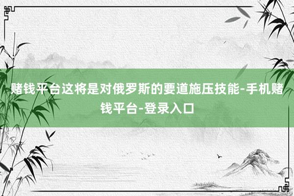 赌钱平台这将是对俄罗斯的要道施压技能-手机赌钱平台-登录入口