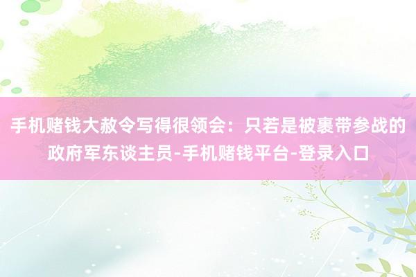 手机赌钱大赦令写得很领会：只若是被裹带参战的政府军东谈主员-手机赌钱平台-登录入口