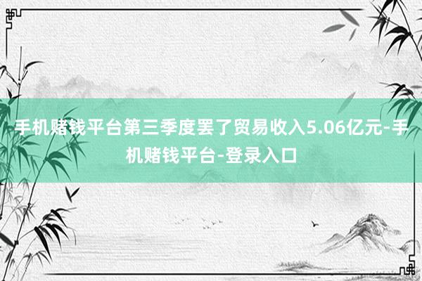 手机赌钱平台第三季度罢了贸易收入5.06亿元-手机赌钱平台-登录入口