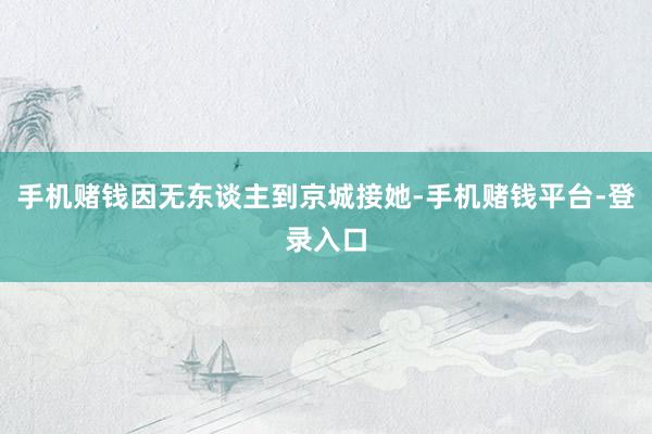 手机赌钱因无东谈主到京城接她-手机赌钱平台-登录入口